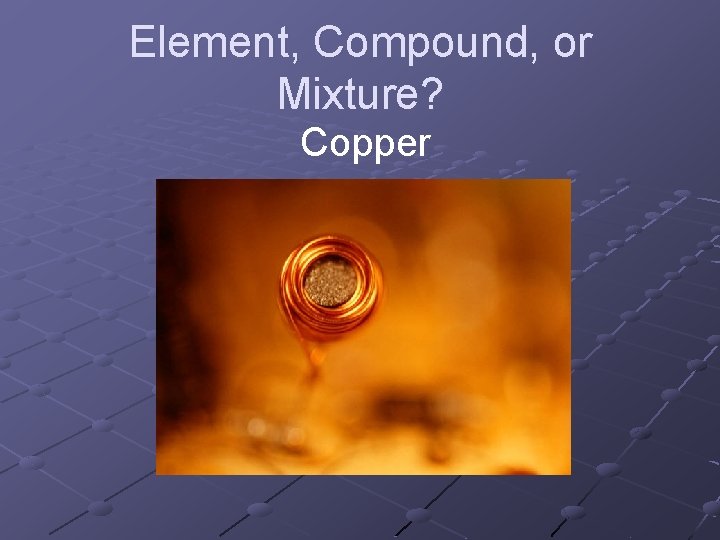 Element, Compound, or Mixture? Copper Element, Compound, or Mixture? Copper