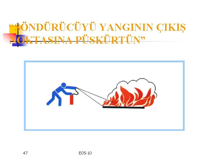 “SÖNDÜRÜCÜYÜ YANGININ ÇIKIŞ NOKTASINA PÜSKÜRTÜN” 47 E 05 -10 