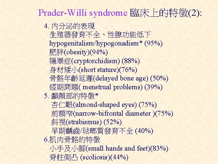 Prader-Willi syndrome 臨床上的特徵(2): 4. 內分泌的表現 生殖器發育不全、性腺功能低下 hypogenitalism/hypogonadism* (95%) 肥胖(obesity)(94%) 隱睪症(cryptorchidism) (88%) 身材矮小(short stature)(76%) 骨骼年齡延遲(delayed