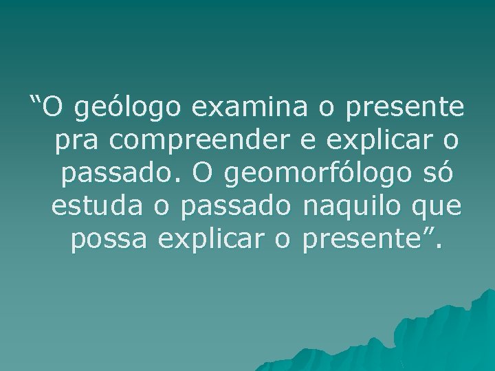 “O geólogo examina o presente pra compreender e explicar o passado. O geomorfólogo só