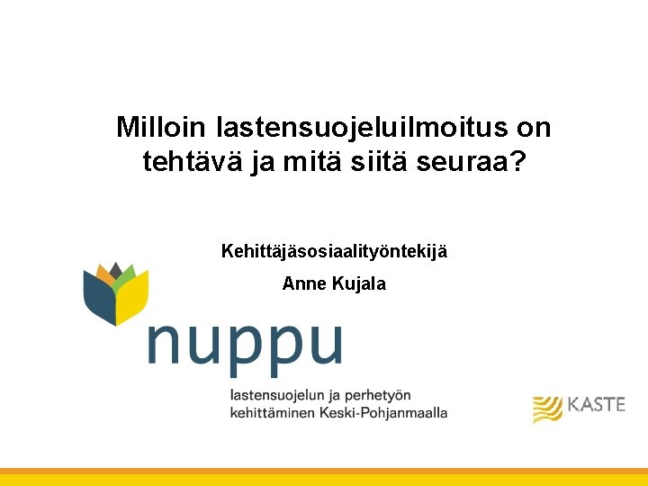 Milloin lastensuojeluilmoitus on tehtävä ja mitä siitä seuraa? Kehittäjäsosiaalityöntekijä Anne Kujala Milloin lastensuojeluilmoitus on tehtävä ja mitä siitä seuraa? Kehittäjäsosiaalityöntekijä Anne Kujala
