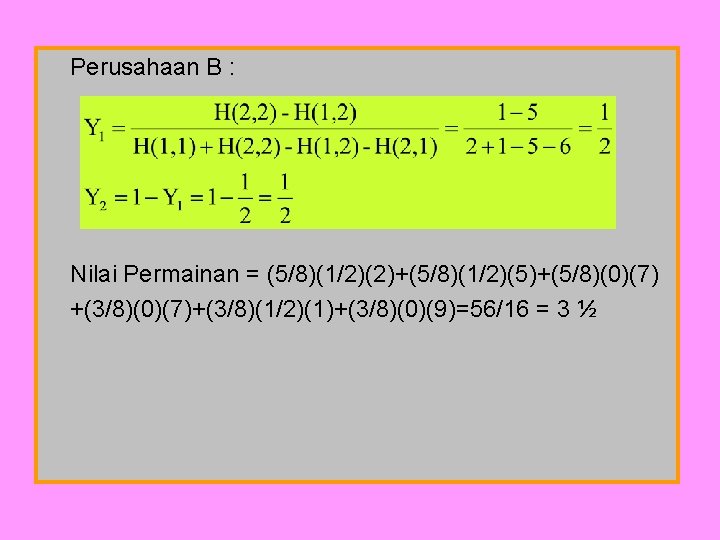 Perusahaan B : Nilai Permainan = (5/8)(1/2)(2)+(5/8)(1/2)(5)+(5/8)(0)(7) +(3/8)(0)(7)+(3/8)(1/2)(1)+(3/8)(0)(9)=56/16 = 3 ½ 