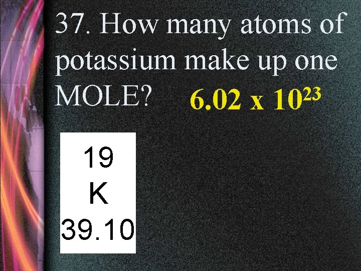 37. How many atoms of potassium make up one MOLE? 6. 02 x 1023