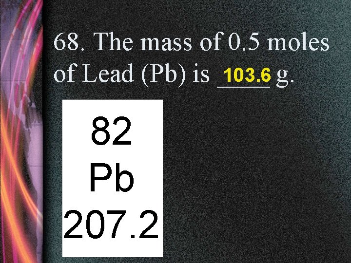 68. The mass of 0. 5 moles of Lead (Pb) is ____ 103. 6
