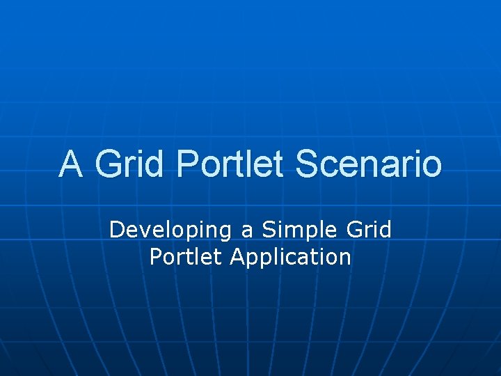 A Grid Portlet Scenario Developing a Simple Grid Portlet Application 