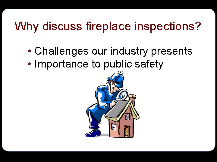 Why discuss fireplace inspections? • Challenges our industry presents • Importance to public safety