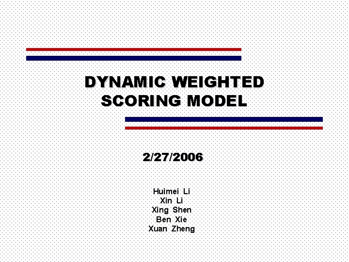 DYNAMIC WEIGHTED SCORING MODEL 2/27/2006 Huimei Li Xing Shen Ben Xie Xuan Zheng 