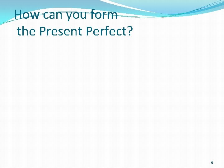 How can you form the Present Perfect? 6 