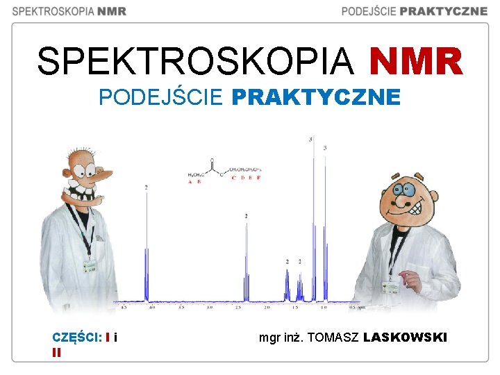 SPEKTROSKOPIA NMR PODEJŚCIE PRAKTYCZNE CZĘŚCI: I i II mgr inż. TOMASZ LASKOWSKI SPEKTROSKOPIA NMR PODEJŚCIE PRAKTYCZNE CZĘŚCI: I i II mgr inż. TOMASZ LASKOWSKI