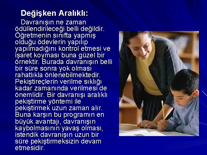 Değişken Aralıklı: Davranışın ne zaman ödüllendirileceği belli değildir. Öğretmenin sınıfta yapmış olduğu ödevlerin yapılıp