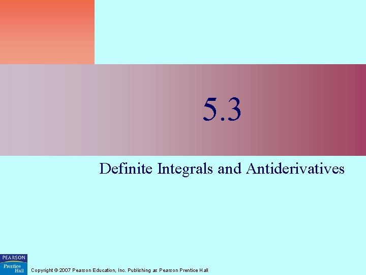 5. 3 Definite Integrals and Antiderivatives Copyright © 2007 Pearson Education, Inc. Publishing as