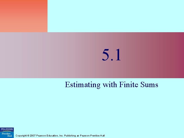 5. 1 Estimating with Finite Sums Copyright © 2007 Pearson Education, Inc. Publishing as