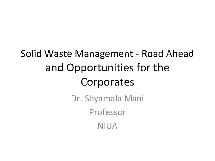 Solid Waste Management - Road Ahead and Opportunities for the Corporates Dr. Shyamala Mani