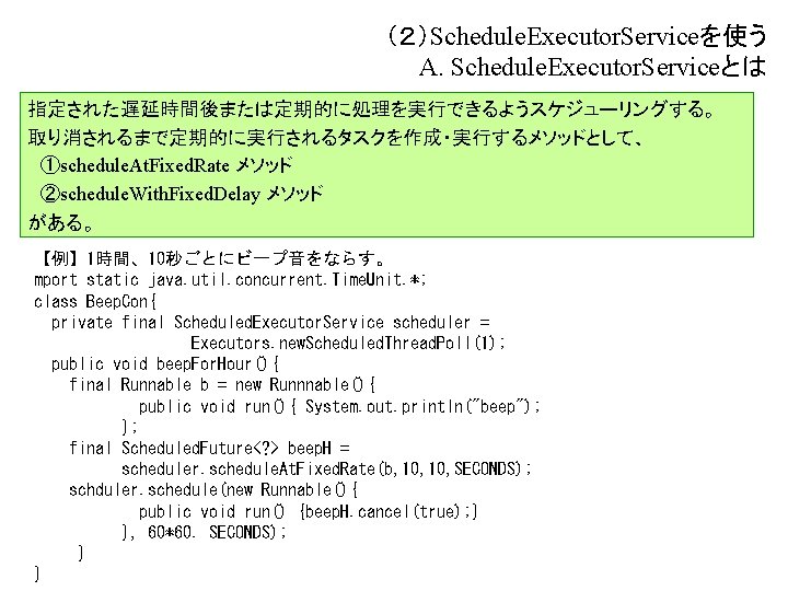 （２）Schedule. Executor. Serviceを使う A. Schedule. Executor. Serviceとは 指定された遅延時間後または定期的に処理を実行できるようスケジューリングする。 取り消されるまで定期的に実行されるタスクを作成・実行するメソッドとして、 　①schedule. At. Fixed. Rate メソッド