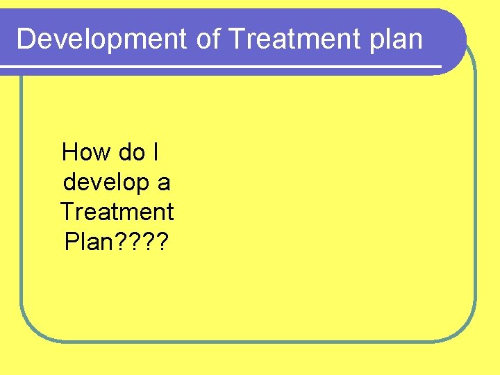 Development of Treatment plan How do I develop a Treatment Plan? ? 