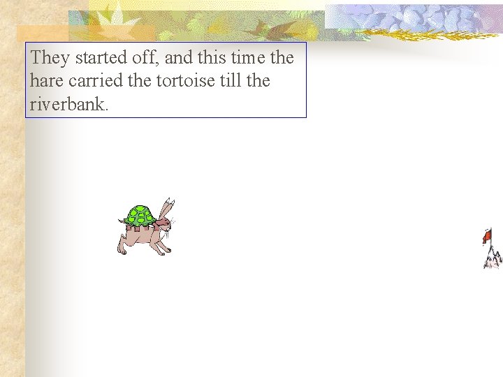 They started off, and this time the hare carried the tortoise till the riverbank. They started off, and this time the hare carried the tortoise till the riverbank.