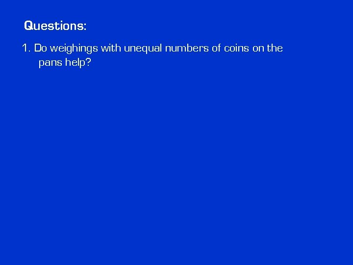Questions: 1. Do weighings with unequal numbers of coins on the pans help? Questions: 1. Do weighings with unequal numbers of coins on the pans help?