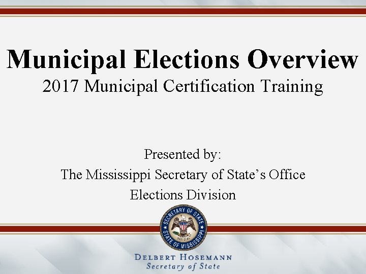 Municipal Elections Overview 2017 Municipal Certification Training Presented by: The Mississippi Secretary of State’s