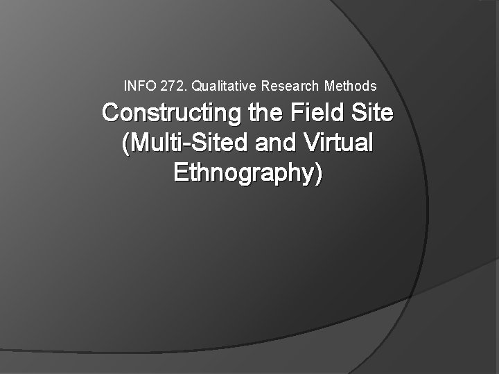 INFO 272. Qualitative Research Methods Constructing the Field Site (Multi-Sited and Virtual Ethnography) INFO 272. Qualitative Research Methods Constructing the Field Site (Multi-Sited and Virtual Ethnography)
