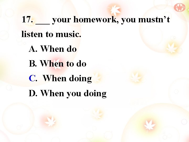 17. ___ your homework, you mustn’t listen to music. A. When do B. When