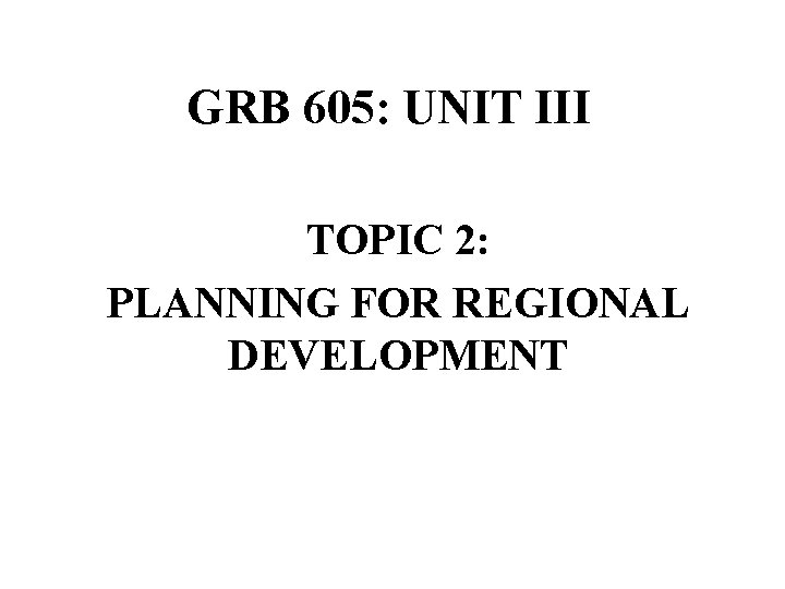 GRB 605: UNIT III TOPIC 2: PLANNING FOR REGIONAL DEVELOPMENT 