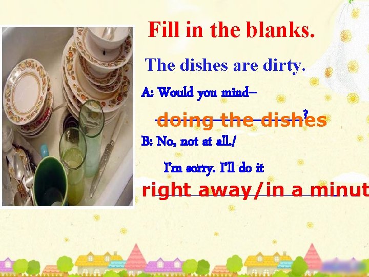 Fill in the blanks. The dishes are dirty. A: Would you mind-________? doing the