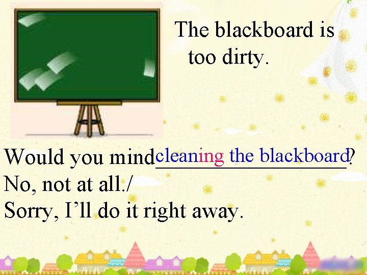 The blackboard is too dirty. cleaning the blackboard Would you mind_________? No, not at