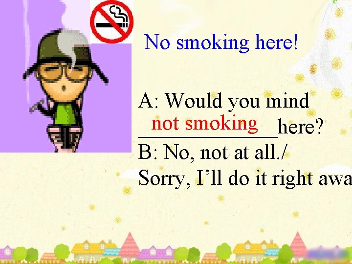 No smoking here! A: Would you mind not smoking _______here? B: No, not at