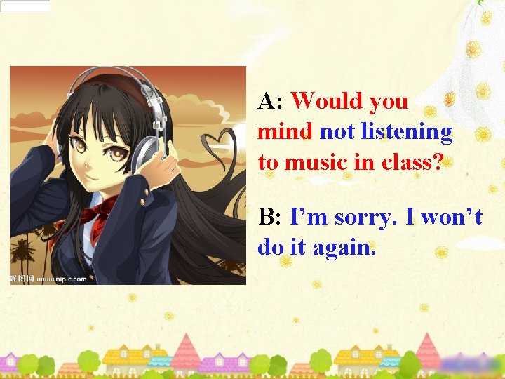 A: Would you mind not listening to music in class? B: I’m sorry. I