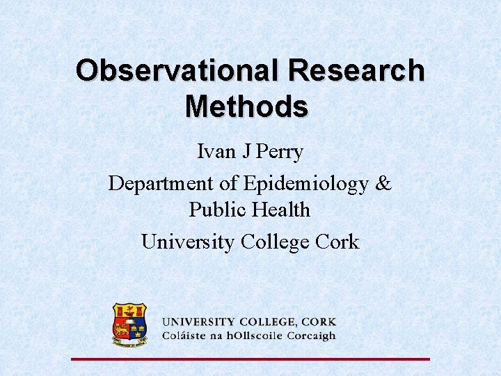 Observational Research Methods Ivan J Perry Department of Epidemiology & Public Health University College