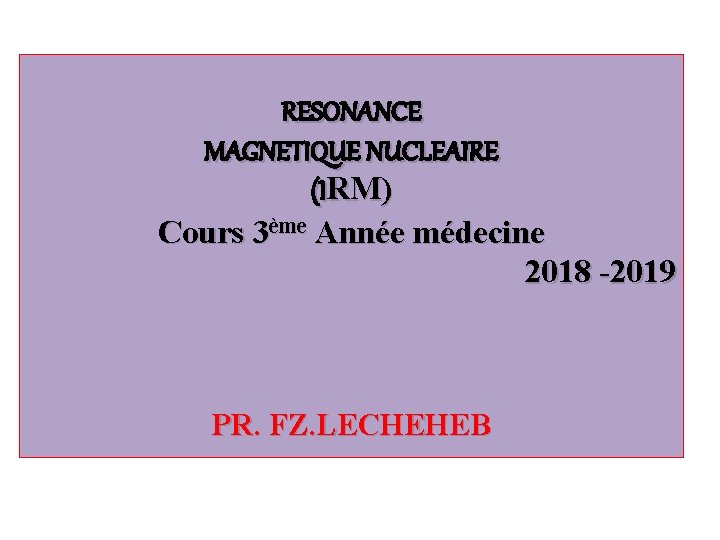 RESONANCE MAGNETIQUE NUCLEAIRE (IRM) Cours 3ème Année médecine 2018 -2019 PR. FZ. LECHEHEB 