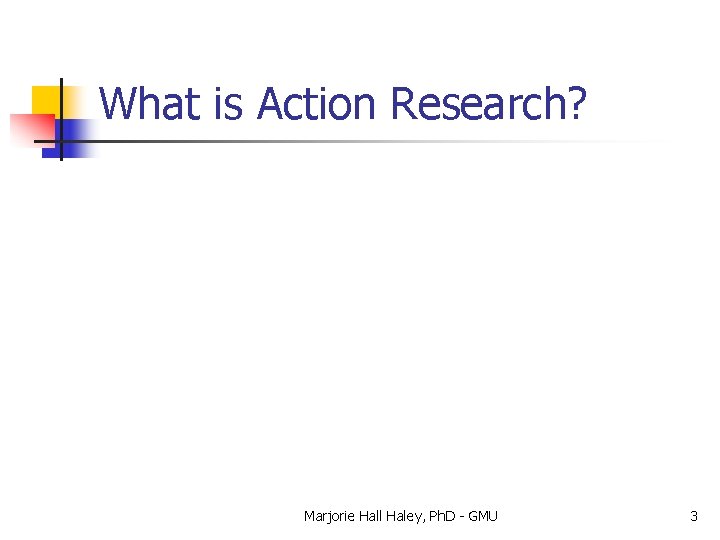 What is Action Research? Marjorie Hall Haley, Ph. D - GMU 3 