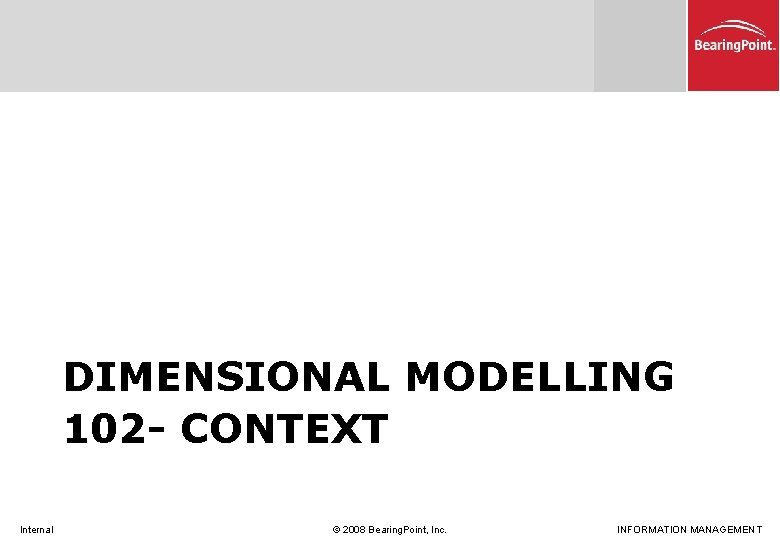 DIMENSIONAL MODELLING 102 - CONTEXT Internal © 2008 Bearing. Point, Inc. INFORMATION MANAGEMENT 
