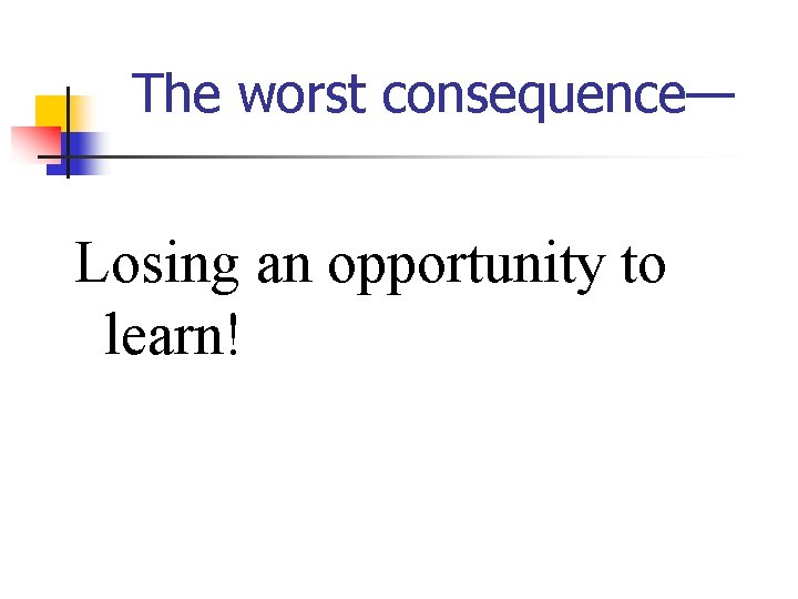 The worst consequence— Losing an opportunity to learn! 