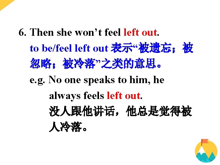 6. Then she won’t feel left out. to be/feel left out 表示“被遗忘；被 忽略；被冷落”之类的意思。 e.