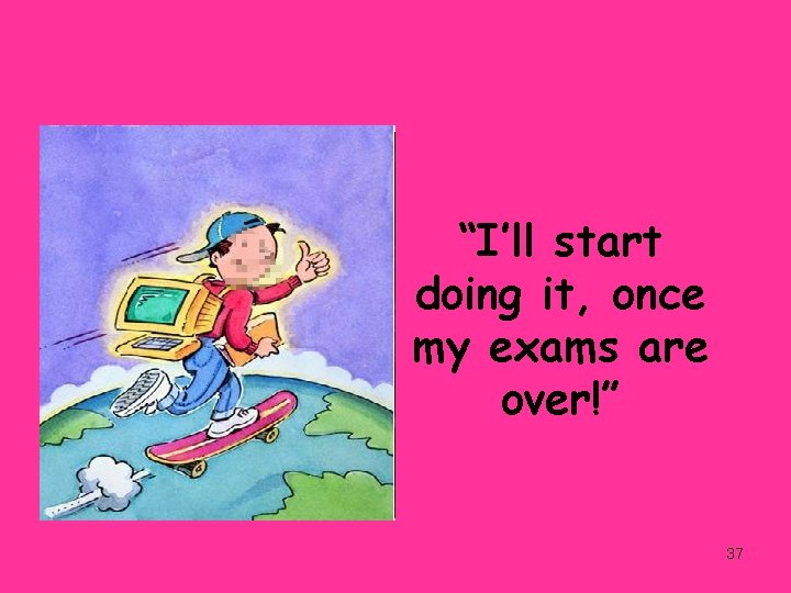 “I’ll start doing it, once my exams are over!” 37 