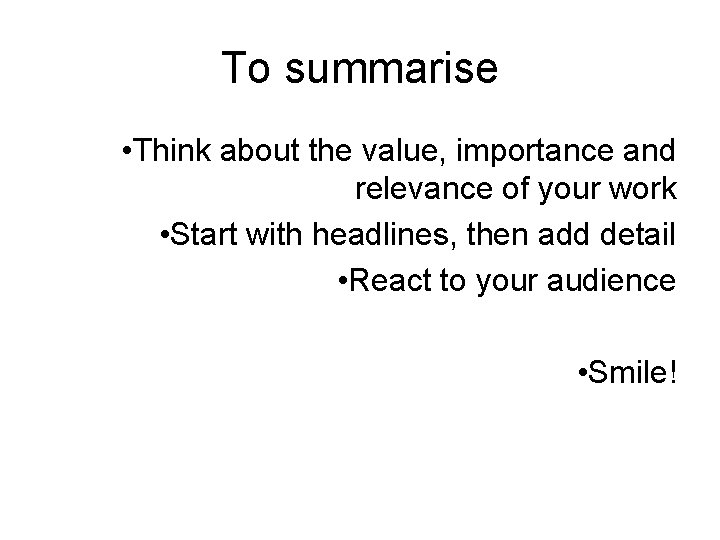 To summarise • Think about the value, importance and relevance of your work • To summarise • Think about the value, importance and relevance of your work •