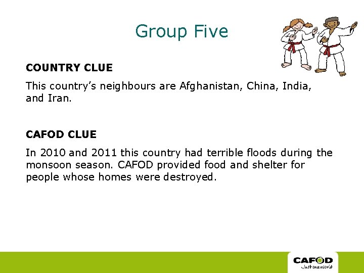 Group Five COUNTRY CLUE This country’s neighbours are Afghanistan, China, India, and Iran. CAFOD Group Five COUNTRY CLUE This country’s neighbours are Afghanistan, China, India, and Iran. CAFOD