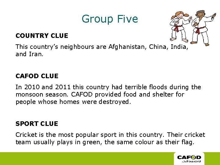 Group Five COUNTRY CLUE This country’s neighbours are Afghanistan, China, India, and Iran. CAFOD Group Five COUNTRY CLUE This country’s neighbours are Afghanistan, China, India, and Iran. CAFOD