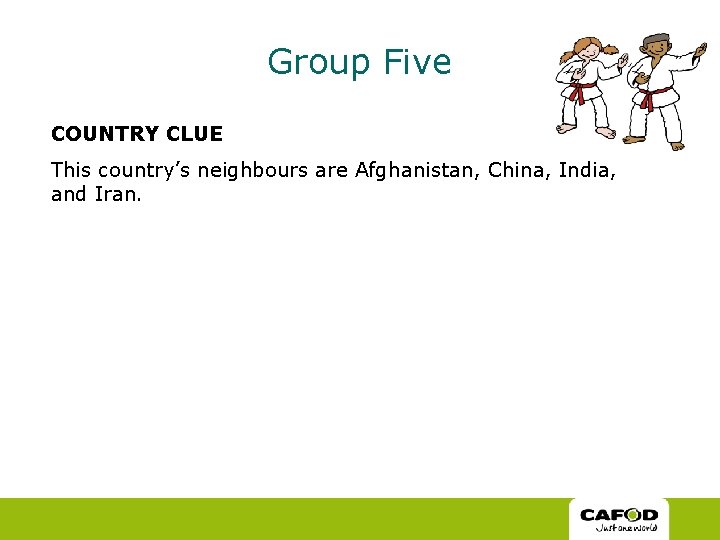Group Five COUNTRY CLUE This country’s neighbours are Afghanistan, China, India, and Iran. Group Five COUNTRY CLUE This country’s neighbours are Afghanistan, China, India, and Iran.