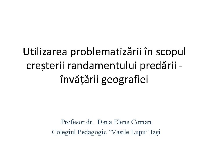 Utilizarea problematizării în scopul creșterii randamentului predării - învățării geografiei Profesor dr. Dana Elena