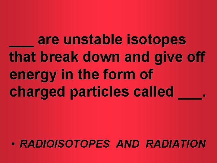 ___ are unstable isotopes that break down and give off energy in the form