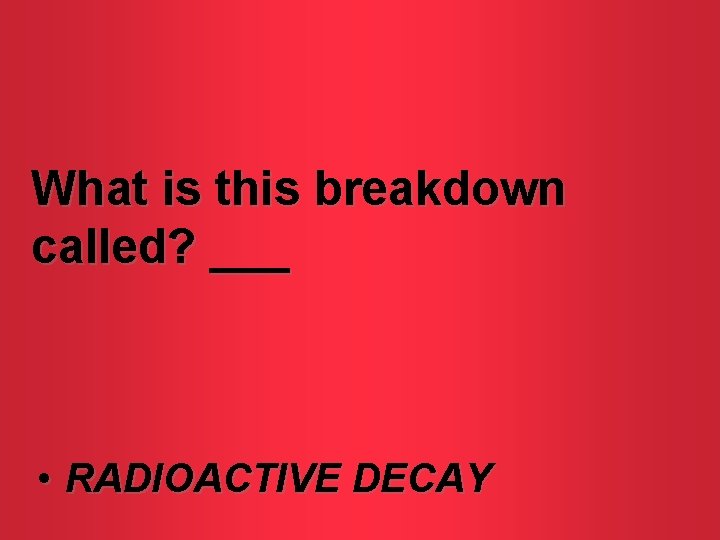 What is this breakdown called? ___ • RADIOACTIVE DECAY 