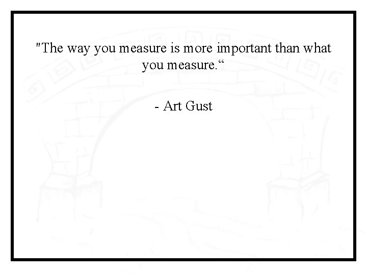 "The way you measure is more important than what you measure. “ - Art