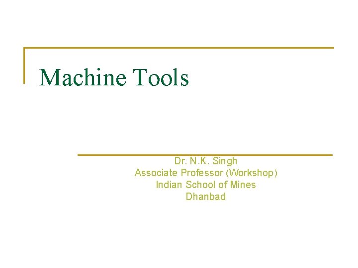 Machine Tools Dr. N. K. Singh Associate Professor (Workshop) Indian School of Mines Dhanbad Machine Tools Dr. N. K. Singh Associate Professor (Workshop) Indian School of Mines Dhanbad