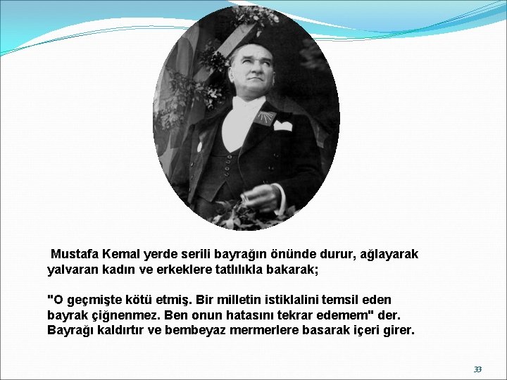 Mustafa Kemal yerde serili bayrağın önünde durur, ağlayarak yalvaran kadın ve erkeklere tatlılıkla bakarak;