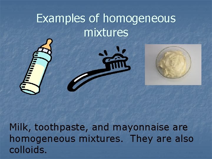 Examples of homogeneous mixtures Milk, toothpaste, and mayonnaise are homogeneous mixtures. They are also