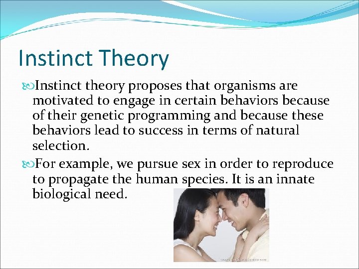 Instinct Theory Instinct theory proposes that organisms are motivated to engage in certain behaviors