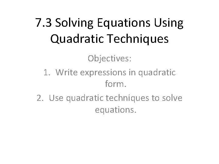 7. 3 Solving Equations Using Quadratic Techniques Objectives: 1. Write expressions in quadratic form.