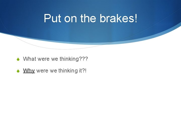 Put on the brakes! S What were we thinking? ? ? S Why were